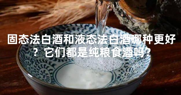 固态法白酒和液态法白酒哪种更好？它们都是纯粮食酒吗？