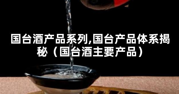 国台酒产品系列,国台产品体系揭秘（国台酒主要产品）