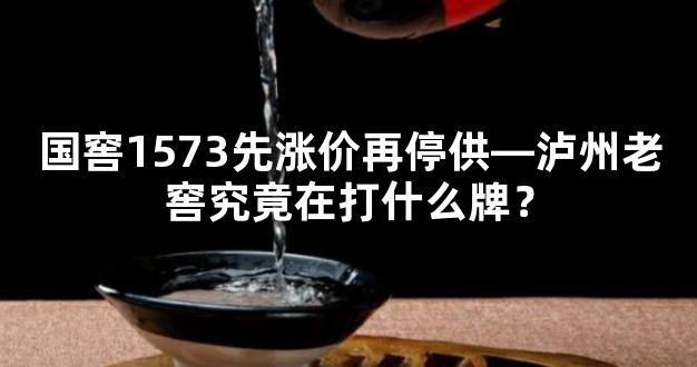 国窖1573先涨价再停供—泸州老窖究竟在打什么牌？