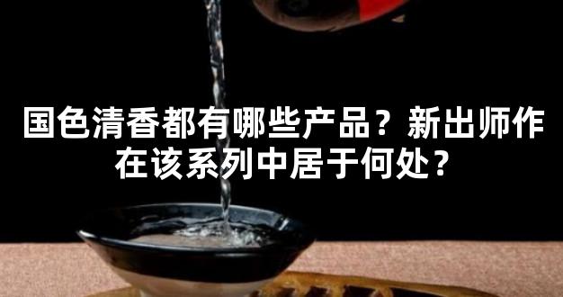 国色清香都有哪些产品？新出师作在该系列中居于何处？