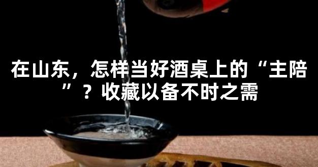 在山东，怎样当好酒桌上的“主陪”？收藏以备不时之需