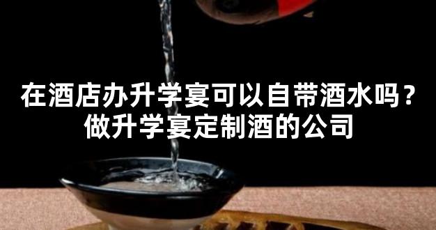 在酒店办升学宴可以自带酒水吗？做升学宴定制酒的公司