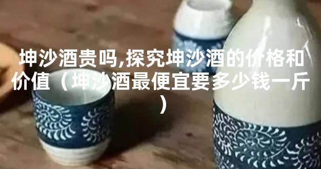 坤沙酒贵吗,探究坤沙酒的价格和价值（坤沙酒最便宜要多少钱一斤）