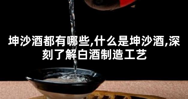 坤沙酒都有哪些,什么是坤沙酒,深刻了解白酒制造工艺