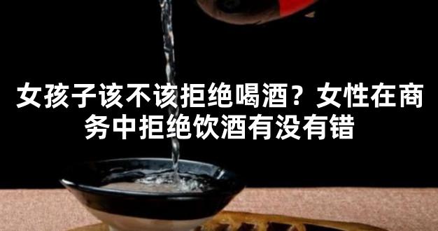 女孩子该不该拒绝喝酒？女性在商务中拒绝饮酒有没有错