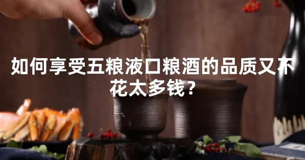 如何享受五粮液口粮酒的品质又不花太多钱？