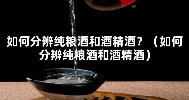 如何分辨纯粮酒和酒精酒？（如何分辨纯粮酒和酒精酒）