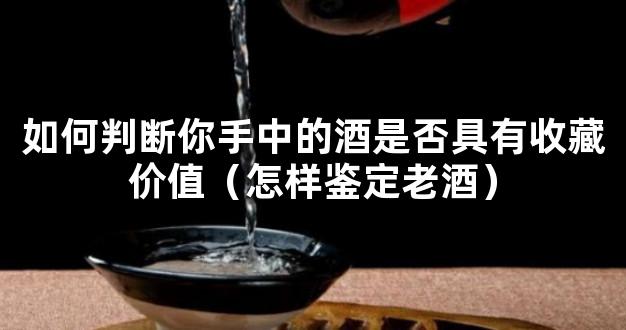 如何判断你手中的酒是否具有收藏价值（怎样鉴定老酒）