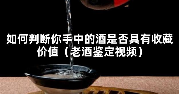 如何判断你手中的酒是否具有收藏价值（老酒鉴定视频）