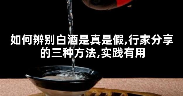 如何辨别白酒是真是假,行家分享的三种方法,实践有用