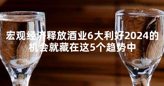 宏观经济释放酒业6大利好2024的机会就藏在这5个趋势中