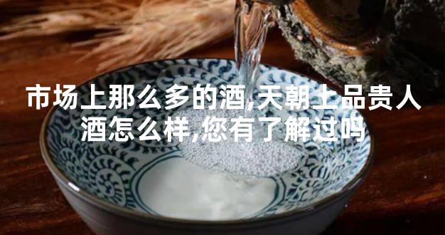 市场上那么多的酒,天朝上品贵人酒怎么样,您有了解过吗