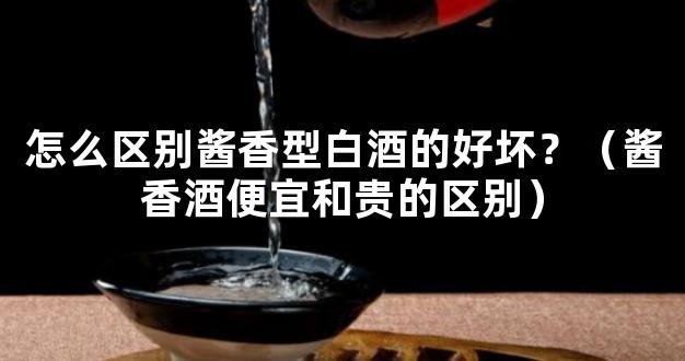 怎么区别酱香型白酒的好坏？（酱香酒便宜和贵的区别）