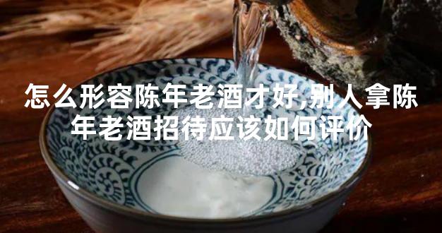 怎么形容陈年老酒才好,别人拿陈年老酒招待应该如何评价