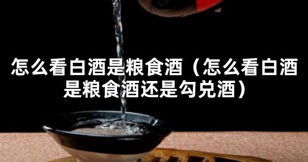 怎么看白酒是粮食酒（怎么看白酒是粮食酒还是勾兑酒）