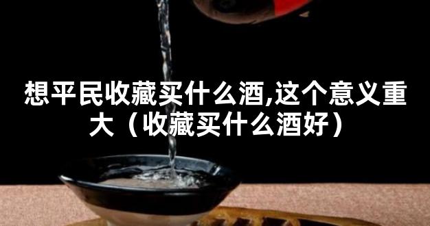 想平民收藏买什么酒,这个意义重大（收藏买什么酒好）