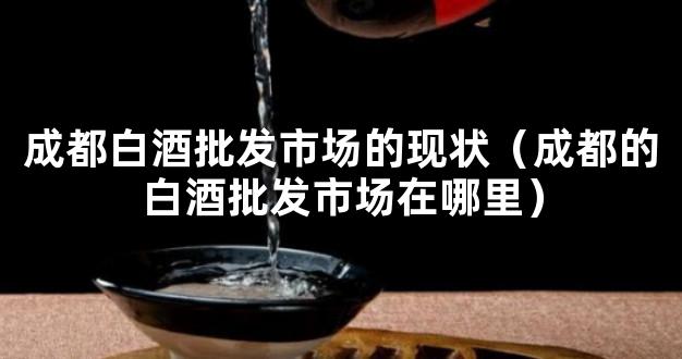 成都白酒批发市场的现状（成都的白酒批发市场在哪里）