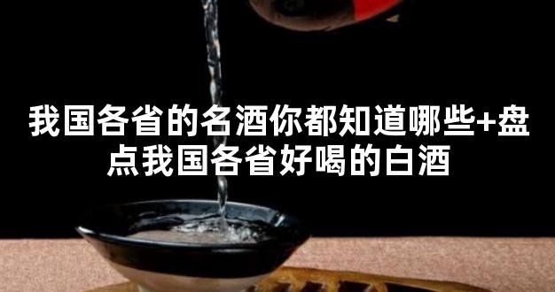 我国各省的名酒你都知道哪些+盘点我国各省好喝的白酒