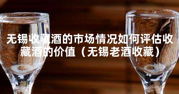 无锡收藏酒的市场情况如何评估收藏酒的价值（无锡老酒收藏）