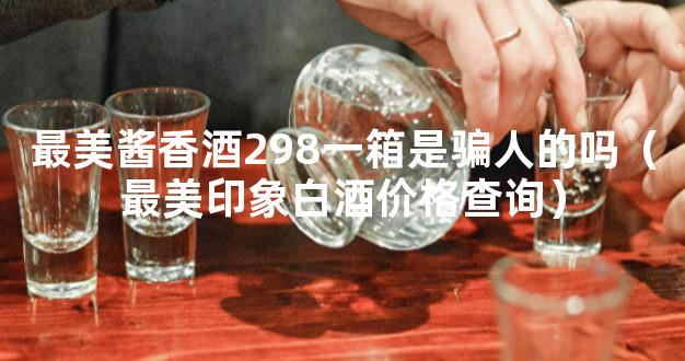 最美酱香酒298一箱是骗人的吗（最美印象白酒价格查询）