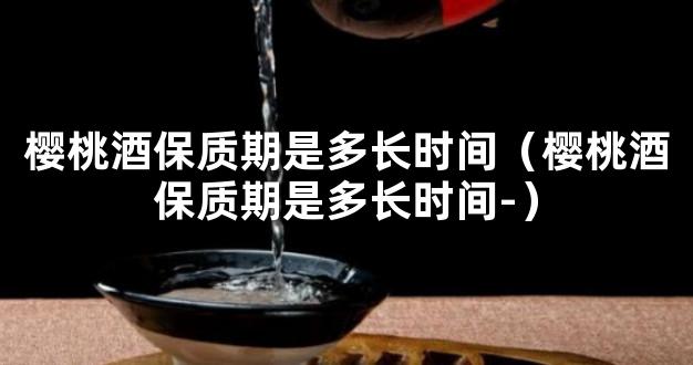 樱桃酒保质期是多长时间（樱桃酒保质期是多长时间-）