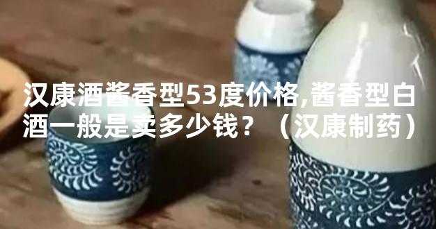 汉康酒酱香型53度价格,酱香型白酒一般是卖多少钱？（汉康制药）