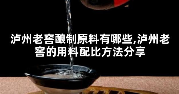 泸州老窖酿制原料有哪些,泸州老窖的用料配比方法分享