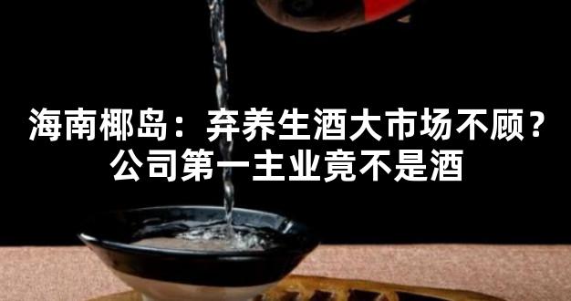 海南椰岛：弃养生酒大市场不顾？公司第一主业竟不是酒