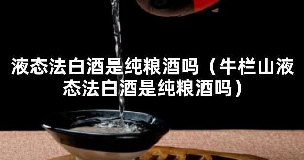 液态法白酒是纯粮酒吗（牛栏山液态法白酒是纯粮酒吗）