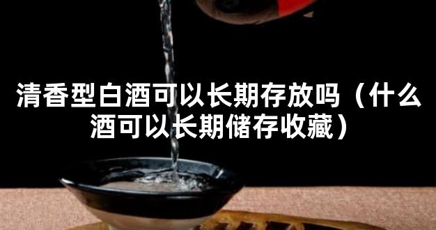 清香型白酒可以长期存放吗（什么酒可以长期储存收藏）