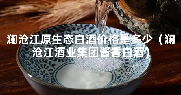 澜沧江原生态白酒价格是多少（澜沧江酒业集团酱香白酒）