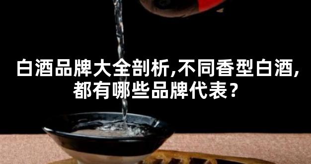 白酒品牌大全剖析,不同香型白酒,都有哪些品牌代表？