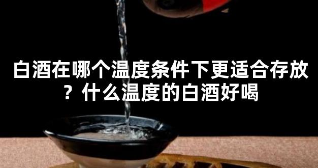 白酒在哪个温度条件下更适合存放？什么温度的白酒好喝