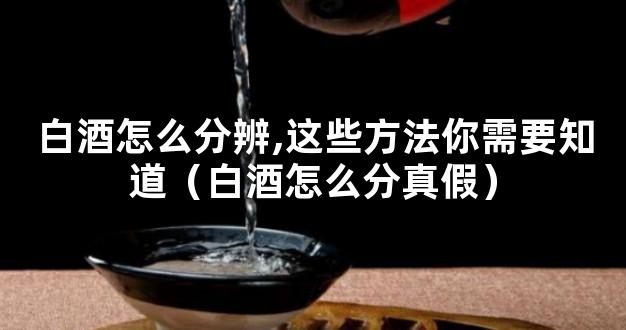 白酒怎么分辨,这些方法你需要知道（白酒怎么分真假）