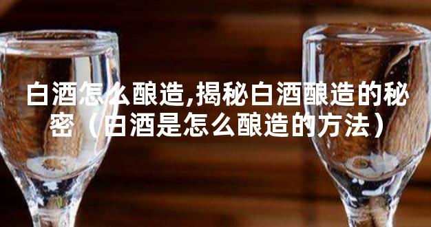 白酒怎么酿造,揭秘白酒酿造的秘密（白酒是怎么酿造的方法）