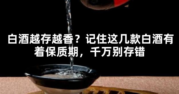 白酒越存越香？记住这几款白酒有着保质期，千万别存错