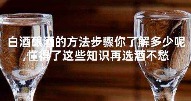 白酒酿酒的方法步骤你了解多少呢,懂得了这些知识再选酒不愁