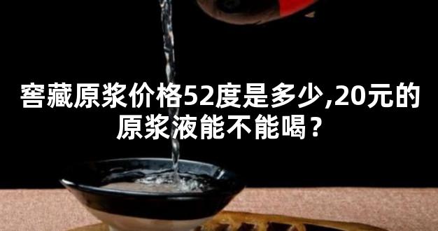 窖藏原浆价格52度是多少,20元的原浆液能不能喝？