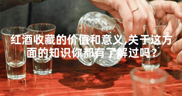 红酒收藏的价值和意义,关于这方面的知识你都有了解过吗？