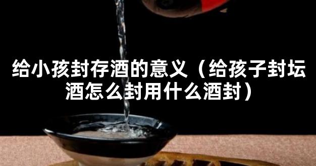 给小孩封存酒的意义（给孩子封坛酒怎么封用什么酒封）