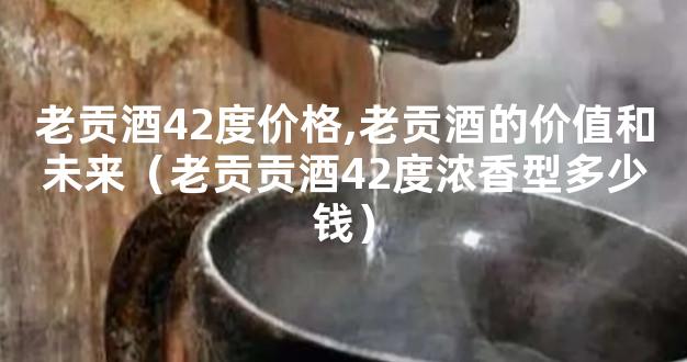 老贡酒42度价格,老贡酒的价值和未来（老贡贡酒42度浓香型多少钱）