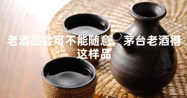 老酒品尝可不能随意，茅台老酒得这样品