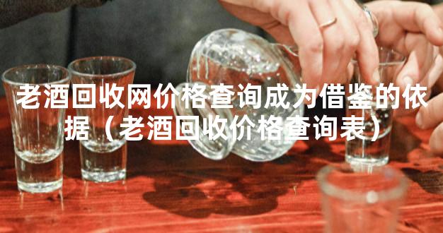 老酒回收网价格查询成为借鉴的依据（老酒回收价格查询表）