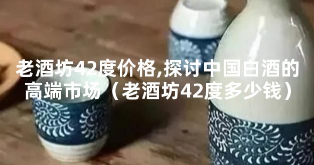 老酒坊42度价格,探讨中国白酒的高端市场（老酒坊42度多少钱）