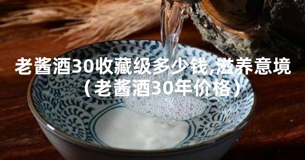 老酱酒30收藏级多少钱,滋养意境（老酱酒30年价格）