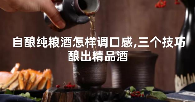 自酿纯粮酒怎样调口感,三个技巧酿出精品酒