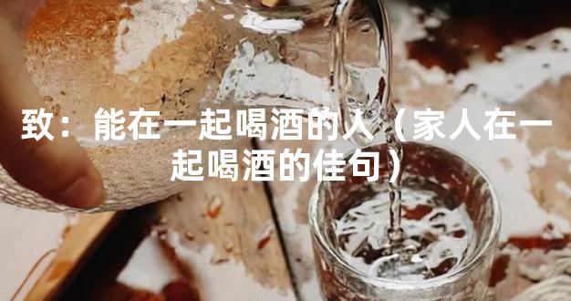 致：能在一起喝酒的人（家人在一起喝酒的佳句）