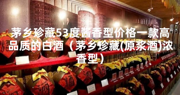 茅乡珍藏53度酱香型价格一款高品质的白酒（茅乡珍藏(原浆酒)浓香型）