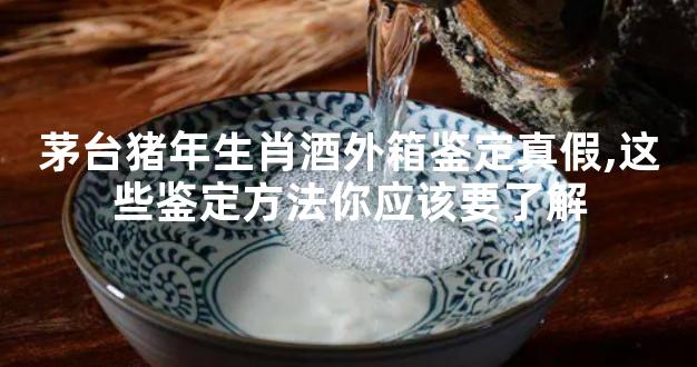 茅台猪年生肖酒外箱鉴定真假,这些鉴定方法你应该要了解