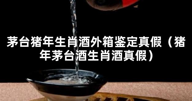 茅台猪年生肖酒外箱鉴定真假（猪年茅台酒生肖酒真假）